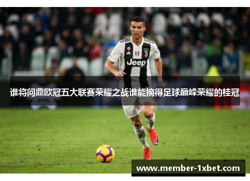 谁将问鼎欧冠五大联赛荣耀之战谁能摘得足球巅峰荣耀的桂冠