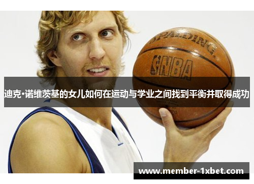 迪克·诺维茨基的女儿如何在运动与学业之间找到平衡并取得成功 迪克·诺维茨基的女儿如何在运动与学业之间找到平衡并取得成功