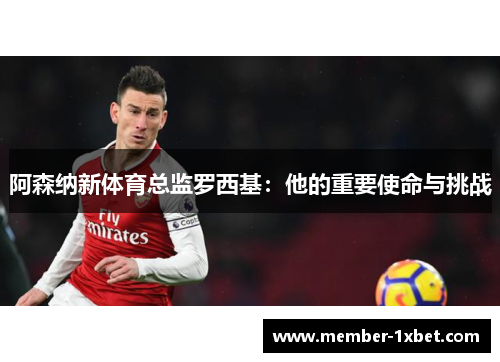 阿森纳新体育总监罗西基:他的重要使命与挑战 阿森纳新体育总监罗西基:他的重要使命与挑战