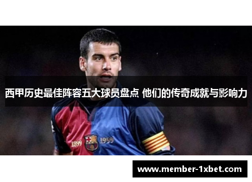 西甲历史最佳阵容五大球员盘点 他们的传奇成就与影响力 西甲历史最佳阵容五大球员盘点 他们的传奇成就与影响力