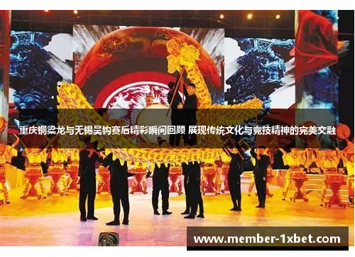 重庆铜梁龙与无锡吴钩赛后精彩瞬间回顾 展现传统文化与竞技精神的完美交融