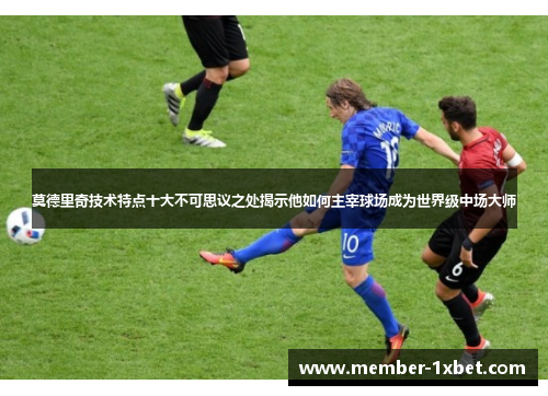 莫德里奇技术特点十大不可思议之处揭示他如何主宰球场成为世界级中场大师 莫德里奇技术特点十大不可思议之处揭示他如何主宰球场成为世界级中场大师