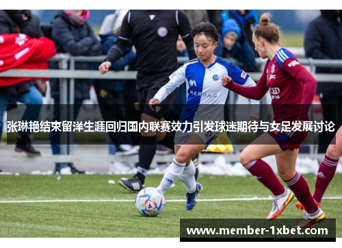 张琳艳结束留洋生涯回归国内联赛效力引发球迷期待与女足发展讨论