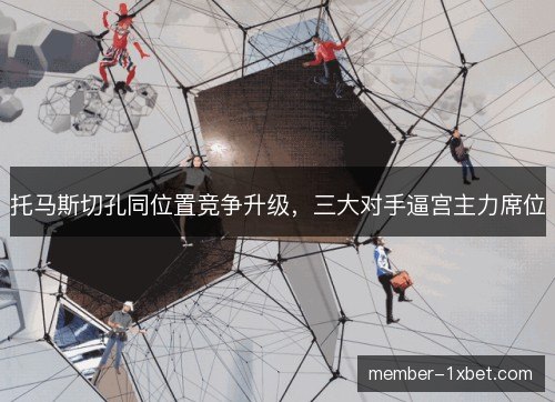 托马斯切孔同位置竞争升级，三大对手逼宫主力席位